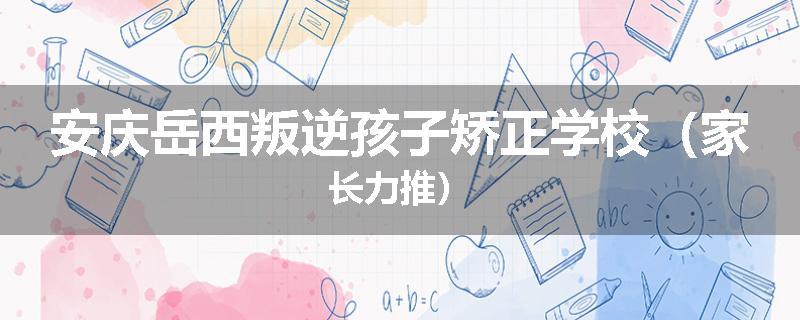 安庆岳西叛逆孩子矫正学校（家长力推）