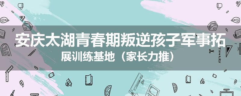 安庆太湖青春期叛逆孩子军事拓展训练基地（家长力推）