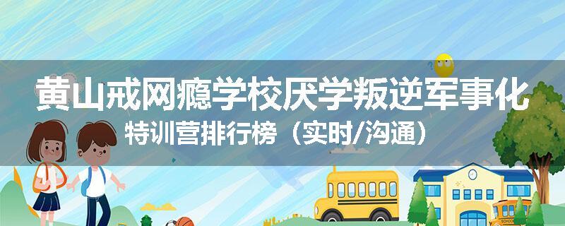 黄山戒网瘾学校厌学叛逆军事化特训营排行榜（实时/沟通）