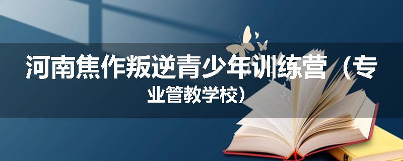 河南焦作叛逆青少年训练营（专业管教学校）