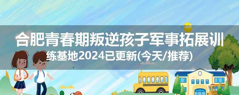 合肥青春期叛逆孩子军事拓展训练基地2024已更新(今天/推荐)
