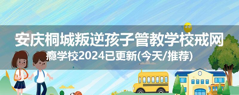 安庆桐城叛逆孩子管教学校戒网瘾学校2024已更新(今天/推荐)