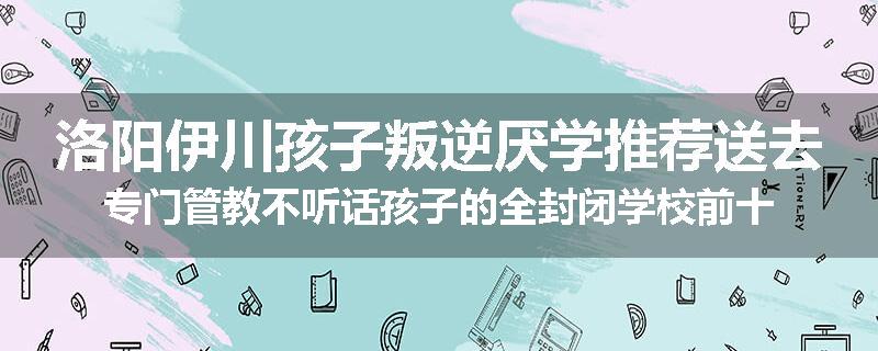 洛阳伊川孩子叛逆厌学推荐送去专门管教不听话孩子的全封闭学校前十