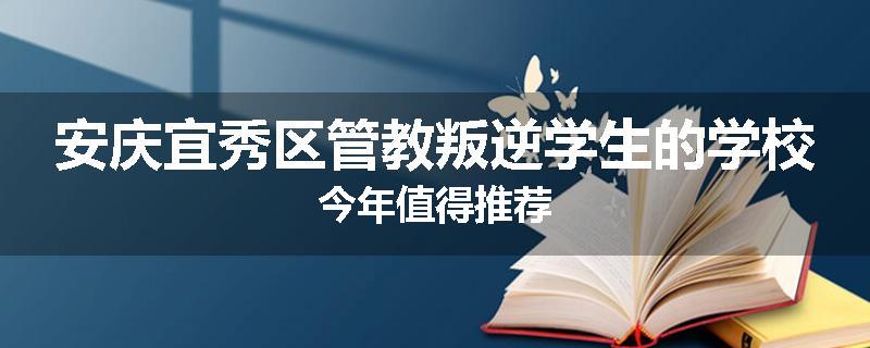 安庆宜秀区管教叛逆学生的学校今年值得推荐