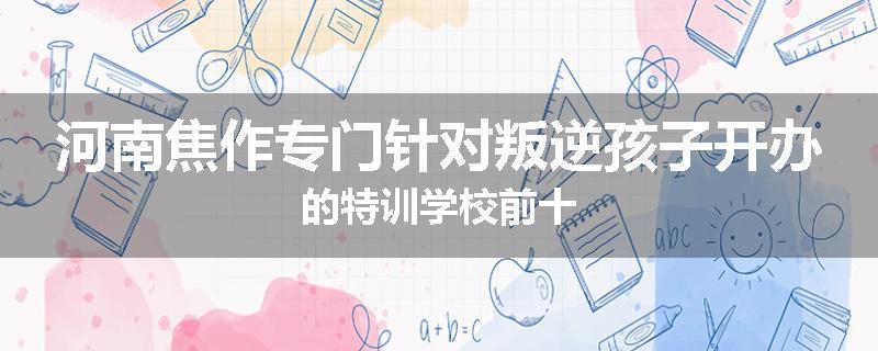 河南焦作专门针对叛逆孩子开办的特训学校前十