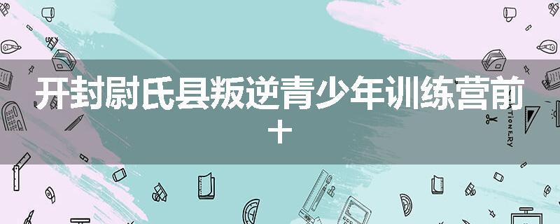 开封尉氏县叛逆青少年训练营前十
