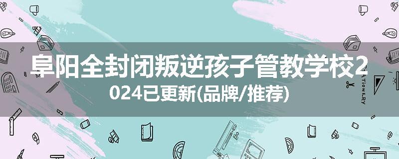 阜阳全封闭叛逆孩子管教学校2024已更新(品牌/推荐)