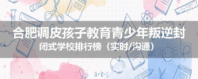 合肥调皮孩子教育青少年叛逆封闭式学校排行榜（实时/沟通）