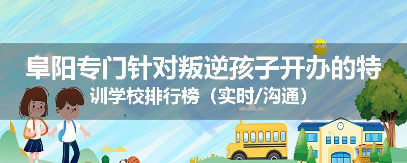 阜阳专门针对叛逆孩子开办的特训学校排行榜（实时/沟通）