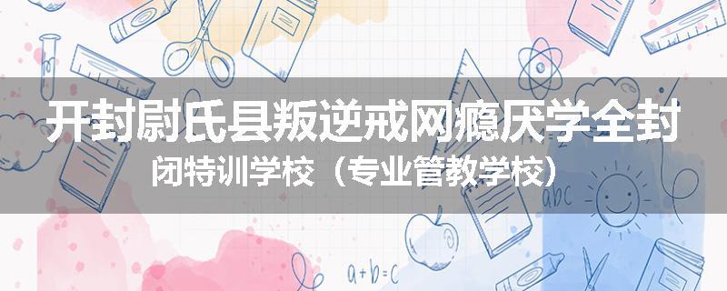 开封尉氏县叛逆戒网瘾厌学全封闭特训学校（专业管教学校）