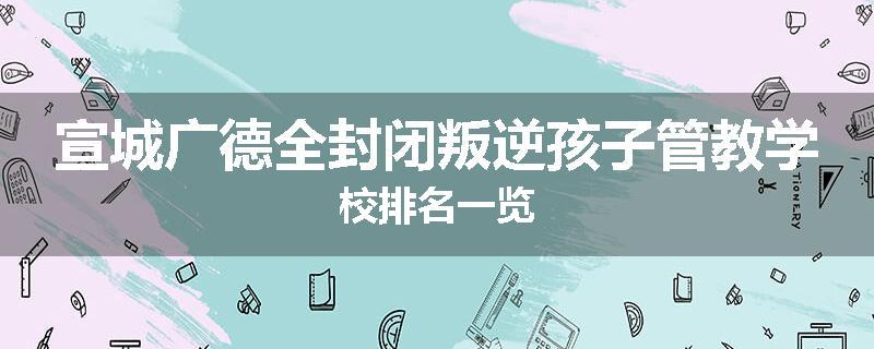 宣城广德全封闭叛逆孩子管教学校排名一览