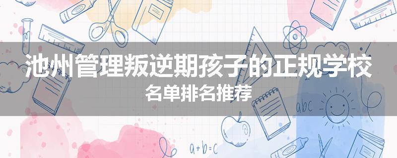 池州管理叛逆期孩子的正规学校名单排名推荐