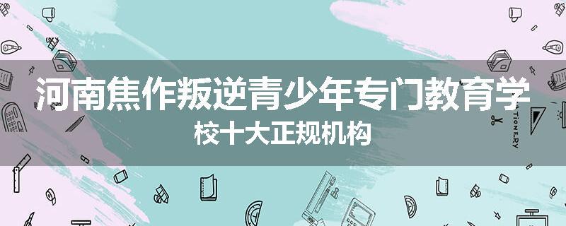 河南焦作叛逆青少年专门教育学校十大正规机构