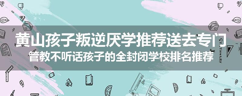 黄山孩子叛逆厌学推荐送去专门管教不听话孩子的全封闭学校排名推荐