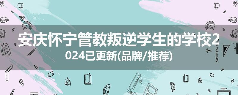 安庆怀宁管教叛逆学生的学校2024已更新(品牌/推荐)