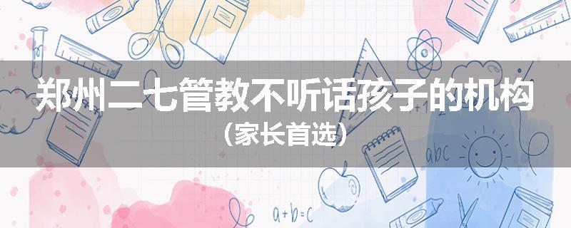郑州二七管教不听话孩子的机构（家长首选）