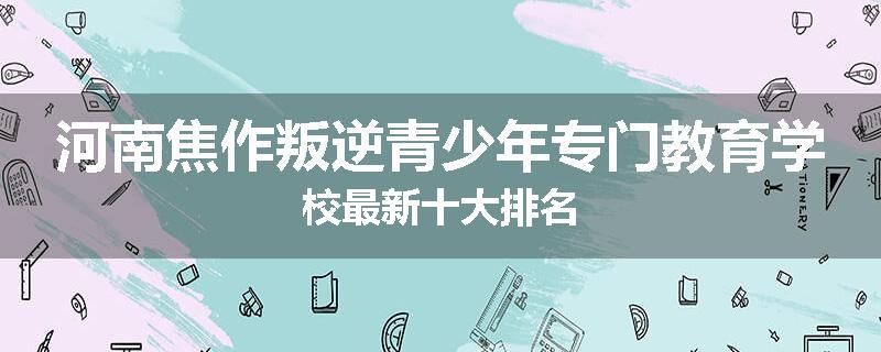 河南焦作叛逆青少年专门教育学校最新十大排名