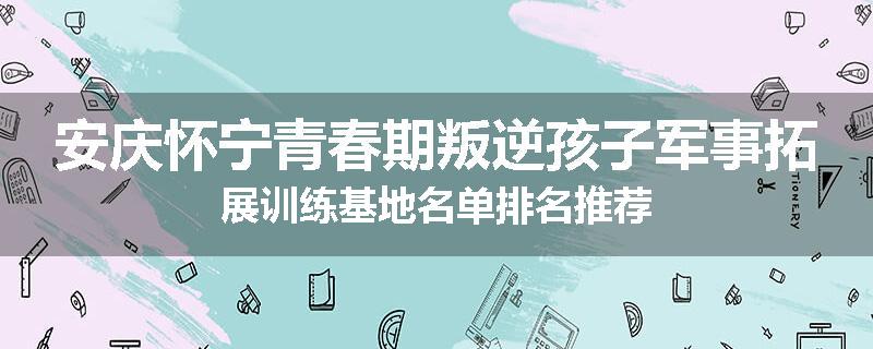 安庆怀宁青春期叛逆孩子军事拓展训练基地名单排名推荐
