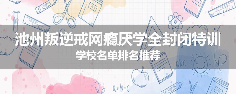 池州叛逆戒网瘾厌学全封闭特训学校名单排名推荐