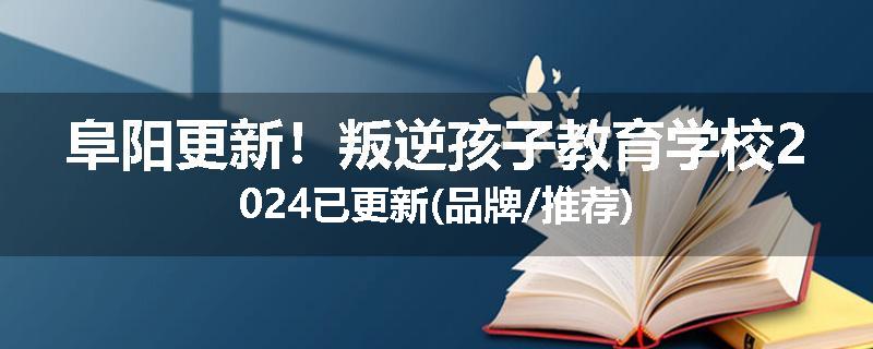 阜阳更新！叛逆孩子教育学校2024已更新(品牌/推荐)