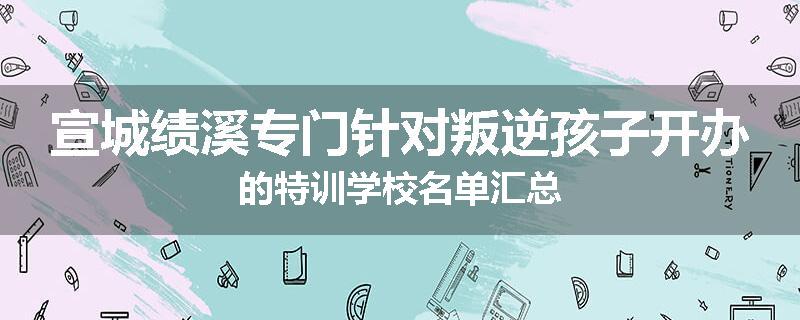 宣城绩溪专门针对叛逆孩子开办的特训学校名单汇总