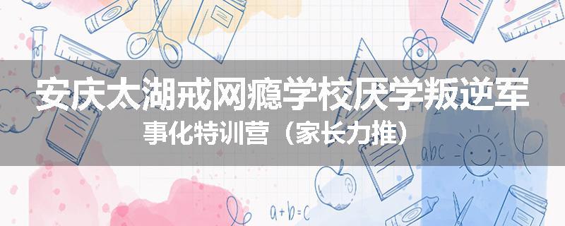 安庆太湖戒网瘾学校厌学叛逆军事化特训营（家长力推）
