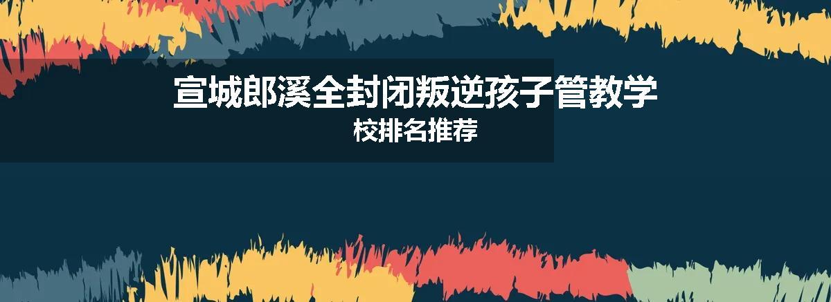 宣城郎溪全封闭叛逆孩子管教学校排名推荐