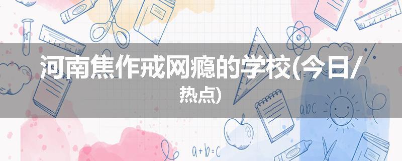 河南焦作戒网瘾的学校(今日/热点)