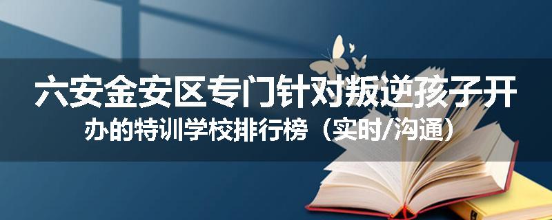 六安金安区专门针对叛逆孩子开办的特训学校排行榜（实时/沟通）