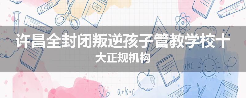 许昌全封闭叛逆孩子管教学校十大正规机构