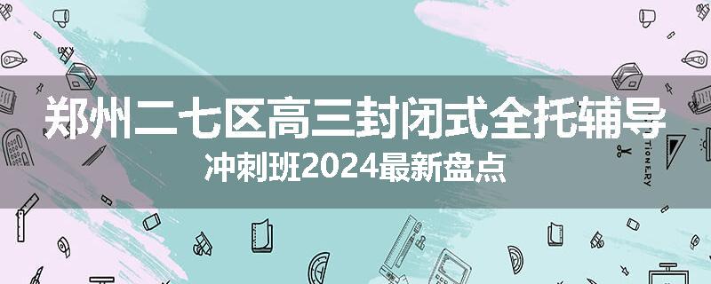 郑州二七区高三封闭式全托辅导冲刺班2024最新盘点