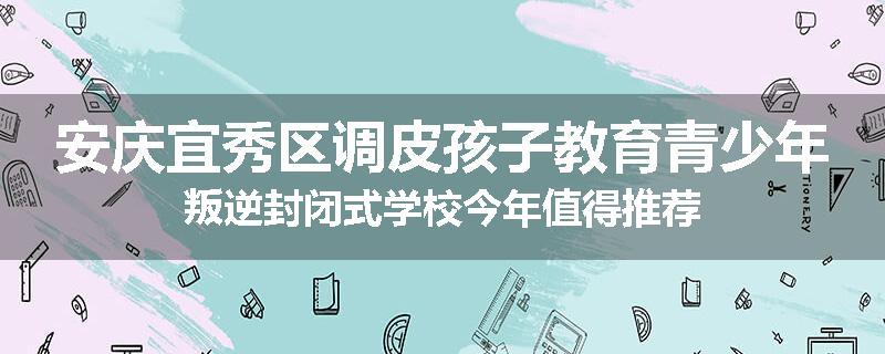 安庆宜秀区调皮孩子教育青少年叛逆封闭式学校今年值得推荐