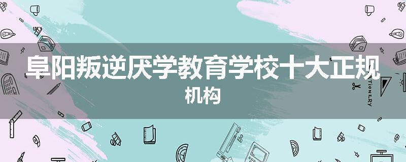 阜阳叛逆厌学教育学校十大正规机构