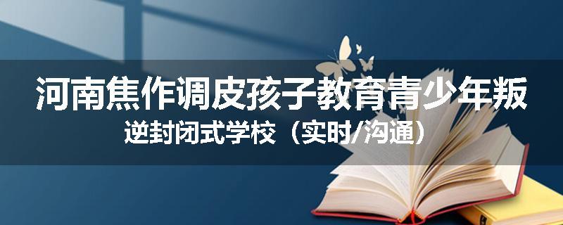河南焦作调皮孩子教育青少年叛逆封闭式学校（实时/沟通）