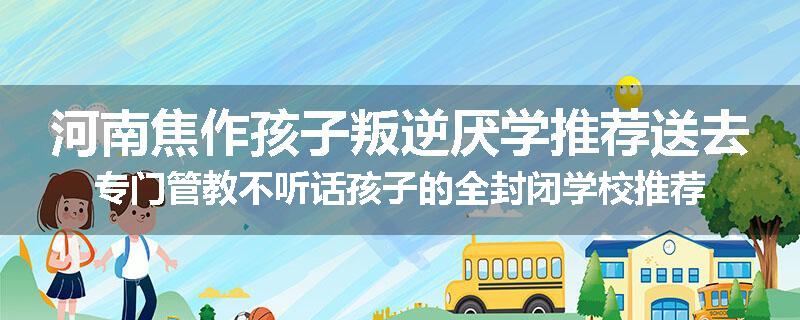 河南焦作孩子叛逆厌学推荐送去专门管教不听话孩子的全封闭学校推荐