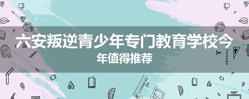 六安叛逆青少年专门教育学校今年值得推荐