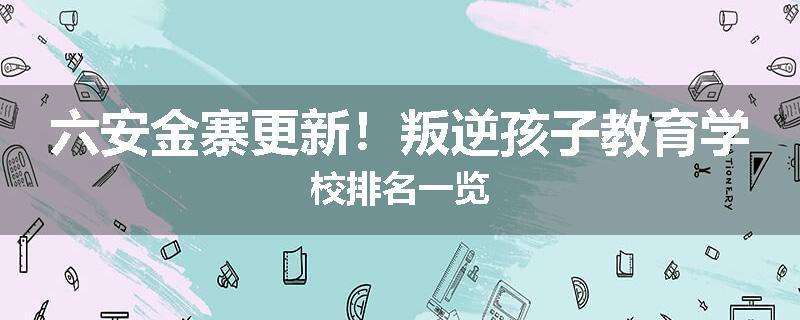 六安金寨更新！叛逆孩子教育学校排名一览