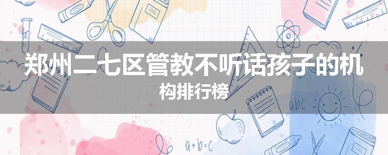郑州二七区管教不听话孩子的机构排行榜