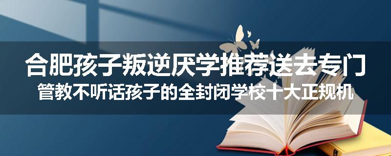 合肥孩子叛逆厌学推荐送去专门管教不听话孩子的全封闭学校十大正规机构