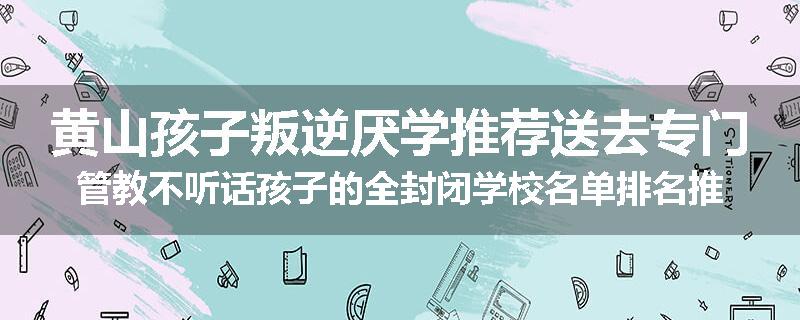 黄山孩子叛逆厌学推荐送去专门管教不听话孩子的全封闭学校名单排名推荐