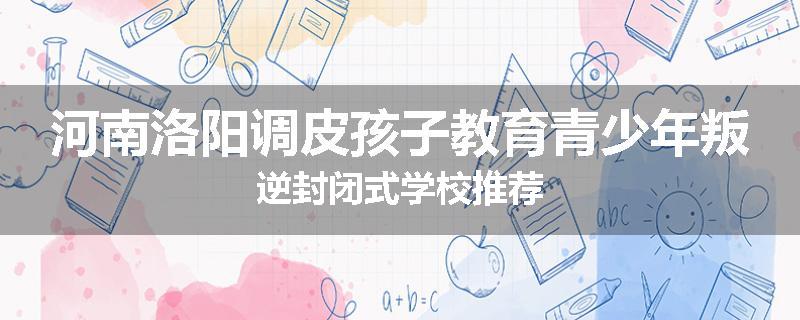 河南洛阳调皮孩子教育青少年叛逆封闭式学校推荐