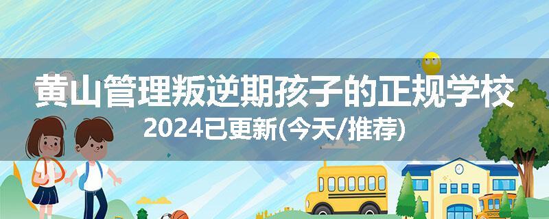 黄山管理叛逆期孩子的正规学校2024已更新(今天/推荐)