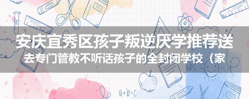 安庆宜秀区孩子叛逆厌学推荐送去专门管教不听话孩子的全封闭学校（家长力推）