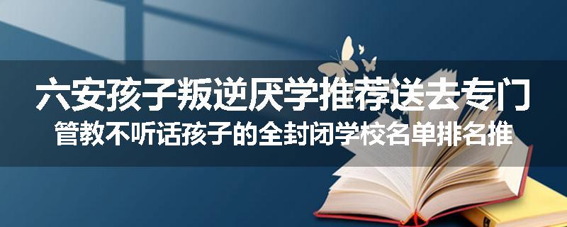 六安孩子叛逆厌学推荐送去专门管教不听话孩子的全封闭学校名单排名推荐