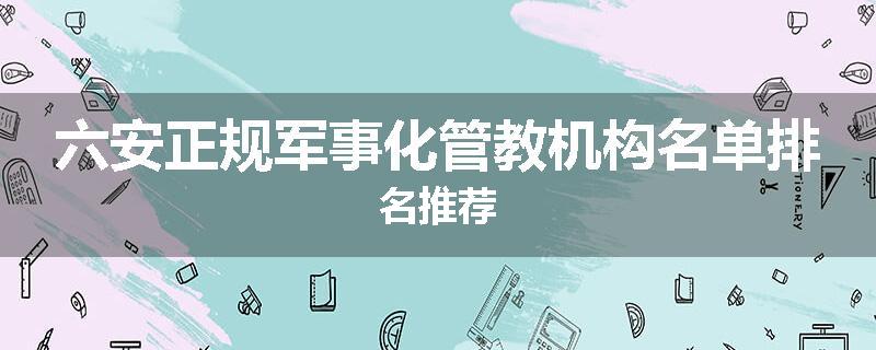 六安正规军事化管教机构名单排名推荐