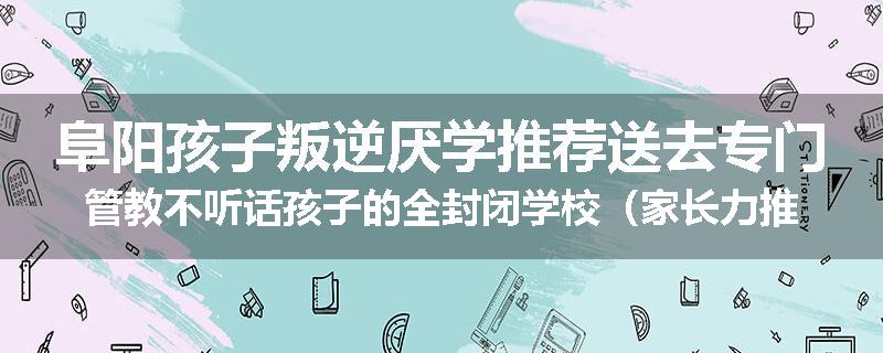 阜阳孩子叛逆厌学推荐送去专门管教不听话孩子的全封闭学校（家长力推）