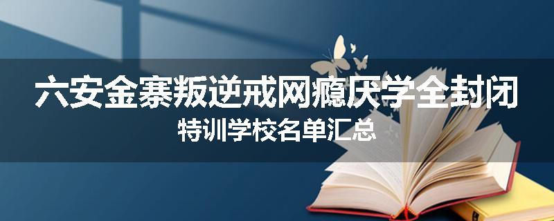 六安金寨叛逆戒网瘾厌学全封闭特训学校名单汇总