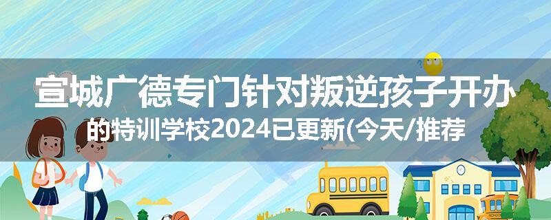 宣城广德专门针对叛逆孩子开办的特训学校2024已更新(今天/推荐)