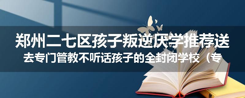 郑州二七区孩子叛逆厌学推荐送去专门管教不听话孩子的全封闭学校（专业管教学校）