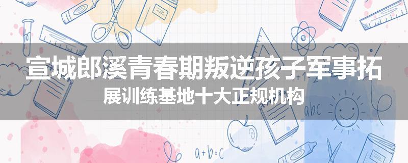 宣城郎溪青春期叛逆孩子军事拓展训练基地十大正规机构